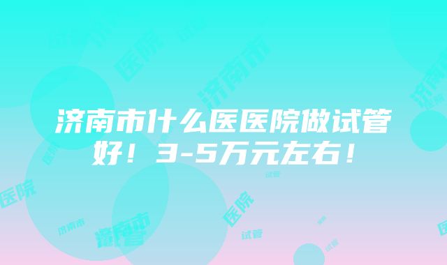 济南市什么医医院做试管好！3-5万元左右！