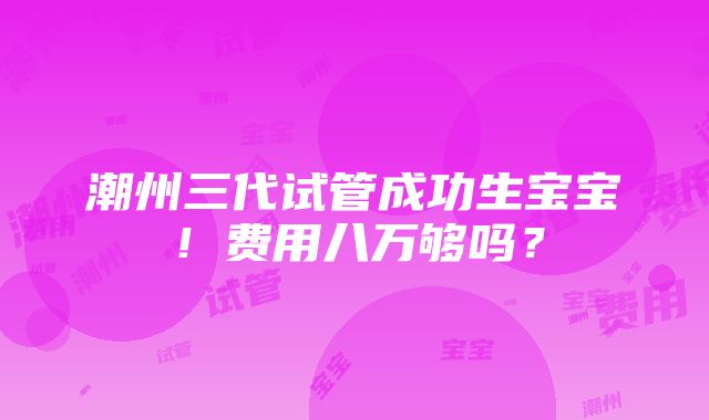 潮州三代试管成功生宝宝！费用八万够吗？