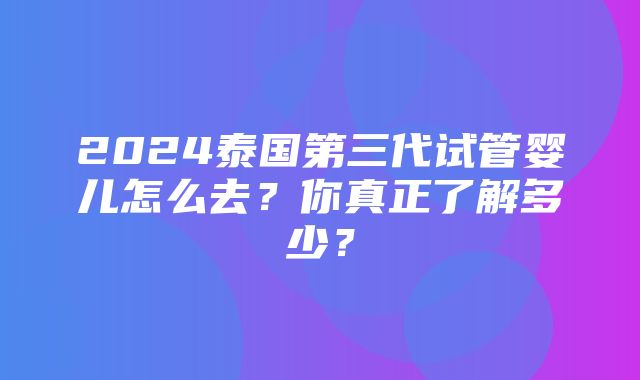 2024泰国第三代试管婴儿怎么去？你真正了解多少？