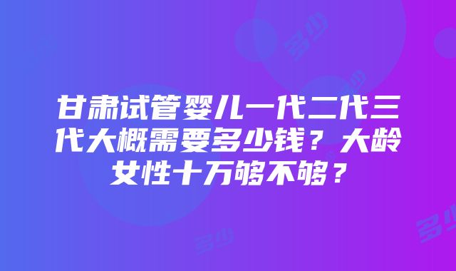 甘肃试管婴儿一代二代三代大概需要多少钱？大龄女性十万够不够？