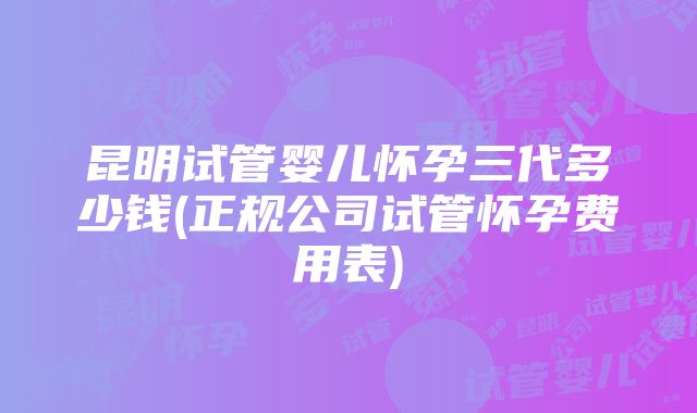 昆明试管婴儿怀孕三代多少钱(正规公司试管怀孕费用表)