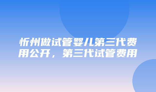 忻州做试管婴儿第三代费用公开，第三代试管费用