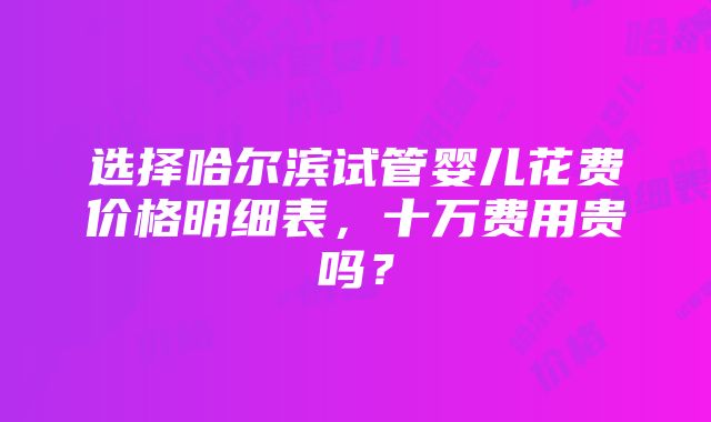 选择哈尔滨试管婴儿花费价格明细表，十万费用贵吗？