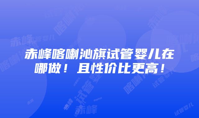 赤峰喀喇沁旗试管婴儿在哪做！且性价比更高！