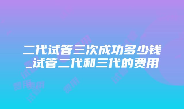 二代试管三次成功多少钱_试管二代和三代的费用