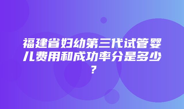 福建省妇幼第三代试管婴儿费用和成功率分是多少？