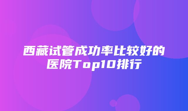 西藏试管成功率比较好的医院Top10排行