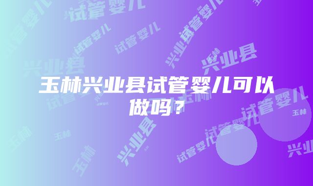 玉林兴业县试管婴儿可以做吗？