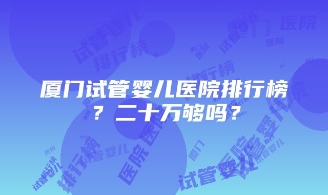 厦门试管婴儿医院排行榜？二十万够吗？