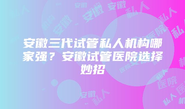 安徽三代试管私人机构哪家强？安徽试管医院选择妙招