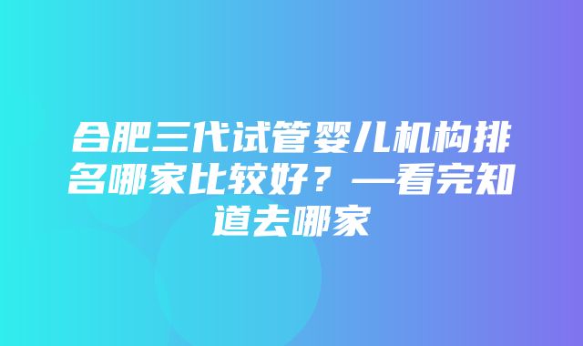 合肥三代试管婴儿机构排名哪家比较好？—看完知道去哪家