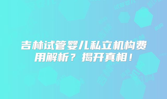 吉林试管婴儿私立机构费用解析？揭开真相！