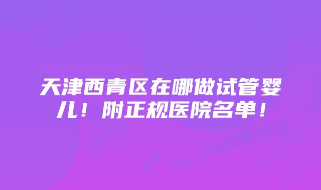 天津西青区在哪做试管婴儿！附正规医院名单！