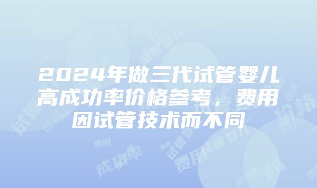 2024年做三代试管婴儿高成功率价格参考，费用因试管技术而不同