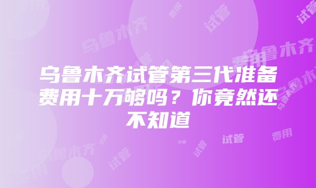 乌鲁木齐试管第三代准备费用十万够吗？你竟然还不知道