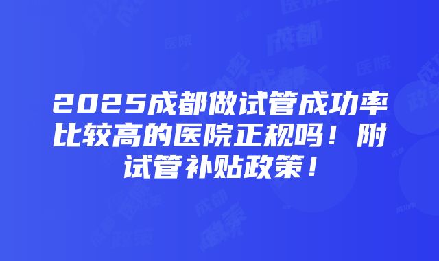 2025成都做试管成功率比较高的医院正规吗！附试管补贴政策！