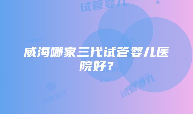 威海哪家三代试管婴儿医院好？