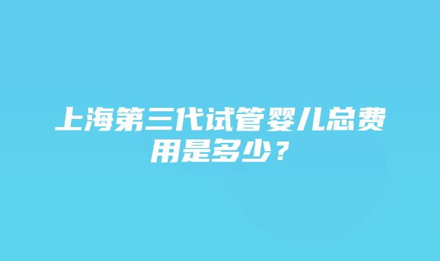 上海第三代试管婴儿总费用是多少？