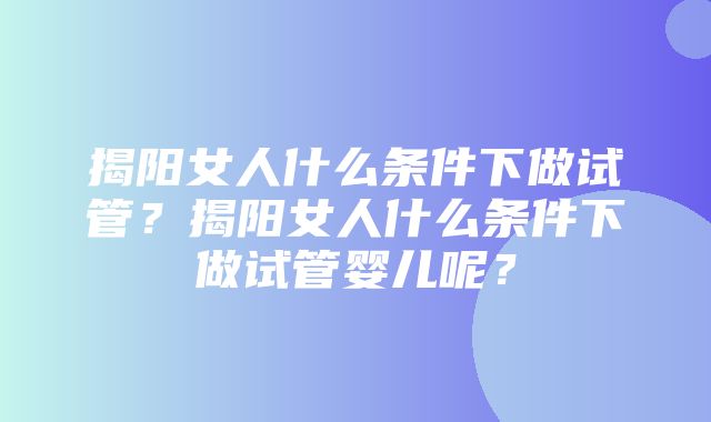 揭阳女人什么条件下做试管？揭阳女人什么条件下做试管婴儿呢？