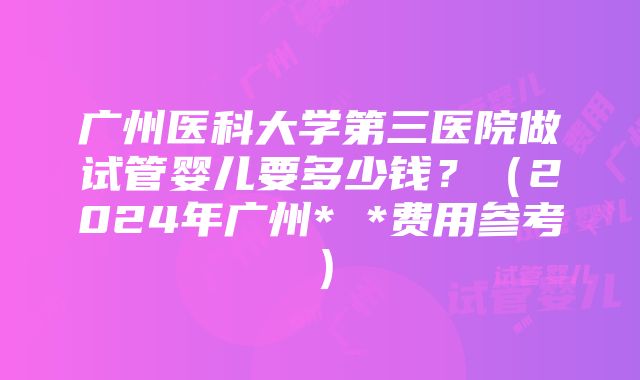 广州医科大学第三医院做试管婴儿要多少钱？（2024年广州* *费用参考）