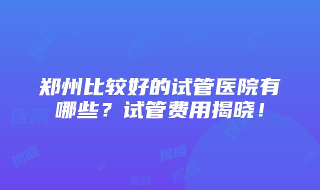 郑州比较好的试管医院有哪些？试管费用揭晓！