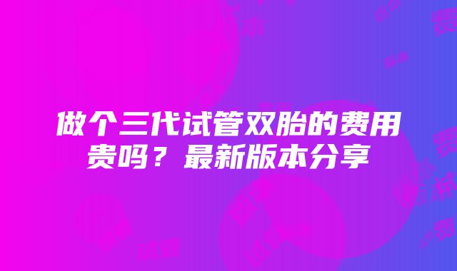 做个三代试管双胎的费用贵吗？最新版本分享