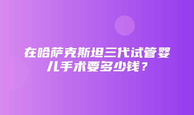 在哈萨克斯坦三代试管婴儿手术要多少钱？