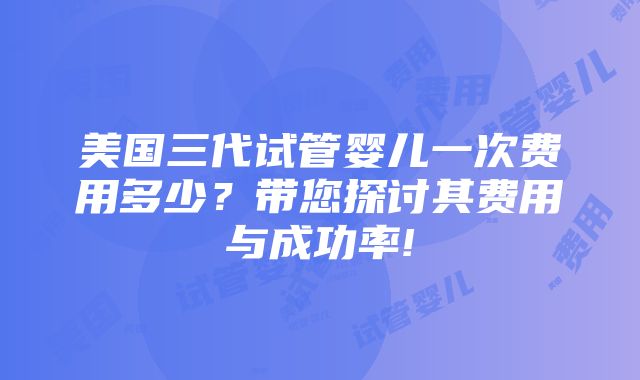 美国三代试管婴儿一次费用多少？带您探讨其费用与成功率!