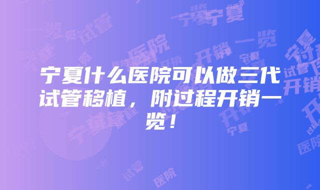 宁夏什么医院可以做三代试管移植，附过程开销一览！