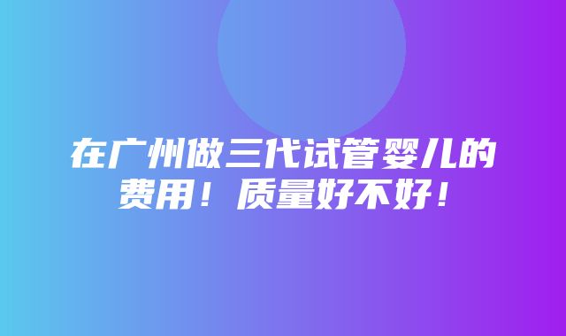 在广州做三代试管婴儿的费用！质量好不好！