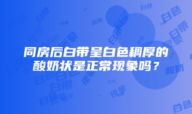 同房后白带呈白色稠厚的酸奶状是正常现象吗？