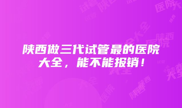 陕西做三代试管最的医院大全，能不能报销！