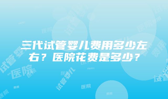 三代试管婴儿费用多少左右？医院花费是多少？