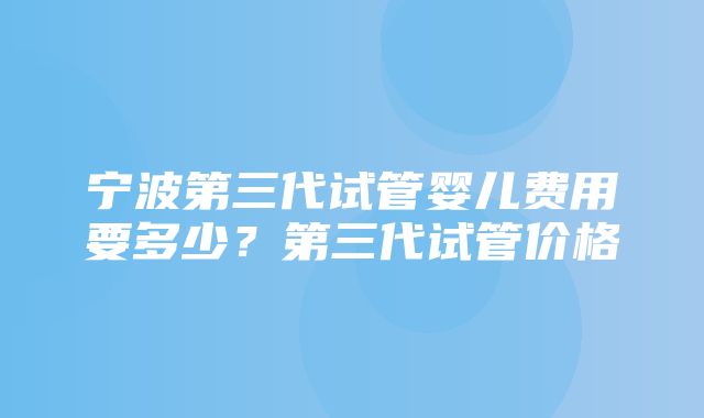 宁波第三代试管婴儿费用要多少？第三代试管价格