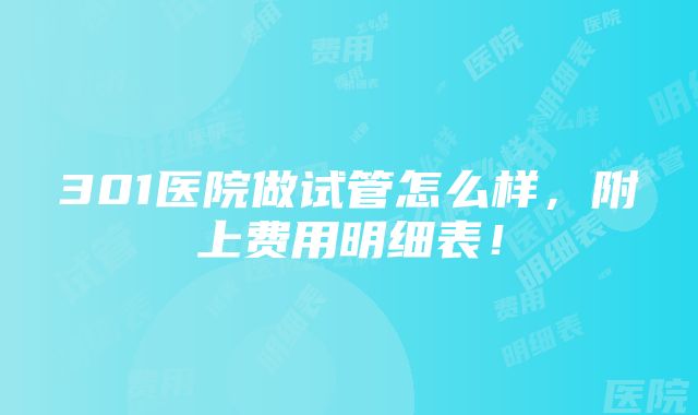 301医院做试管怎么样，附上费用明细表！