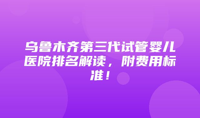 乌鲁木齐第三代试管婴儿医院排名解读，附费用标准！