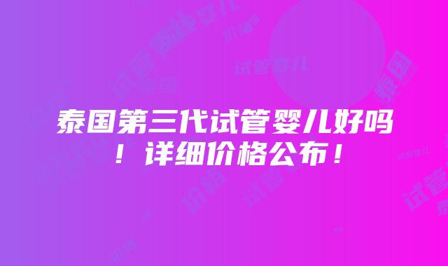 泰国第三代试管婴儿好吗！详细价格公布！