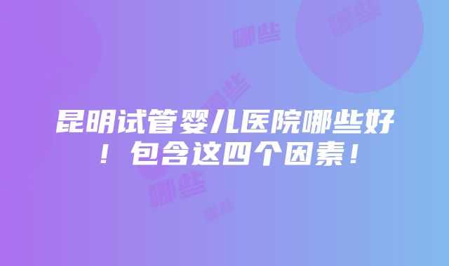 昆明试管婴儿医院哪些好！包含这四个因素！