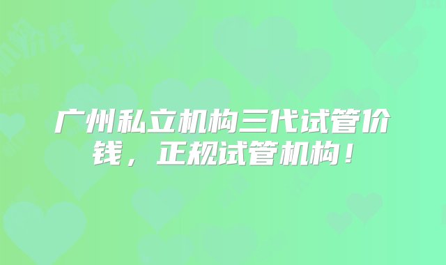 广州私立机构三代试管价钱，正规试管机构！