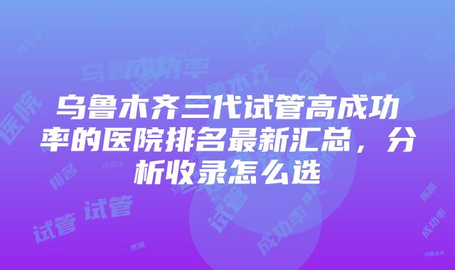 乌鲁木齐三代试管高成功率的医院排名最新汇总，分析收录怎么选