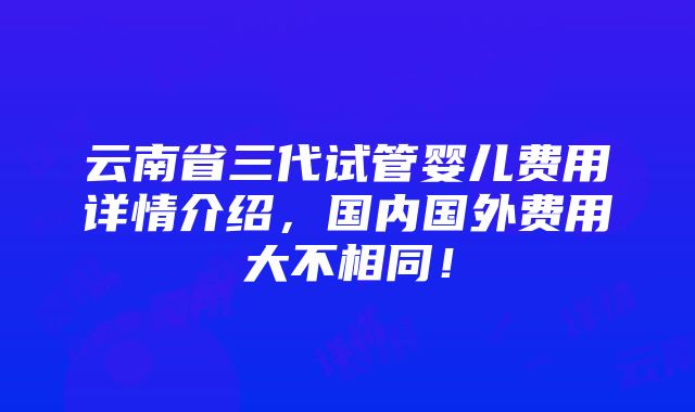 云南省三代试管婴儿费用详情介绍，国内国外费用大不相同！