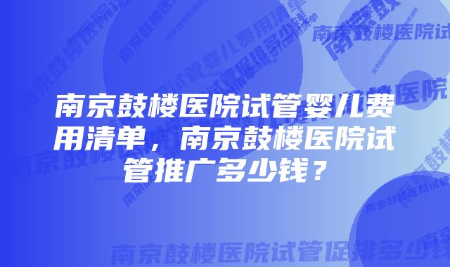 南京鼓楼医院试管婴儿费用清单，南京鼓楼医院试管推广多少钱？