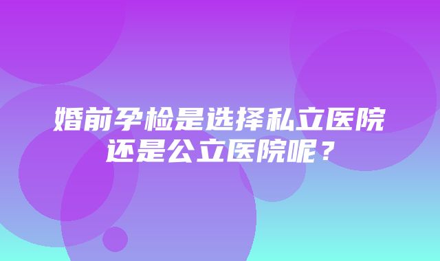 婚前孕检是选择私立医院还是公立医院呢？