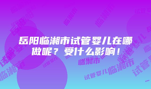 岳阳临湘市试管婴儿在哪做呢？受什么影响！