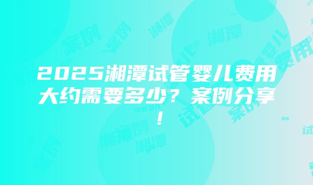 2025湘潭试管婴儿费用大约需要多少？案例分享！