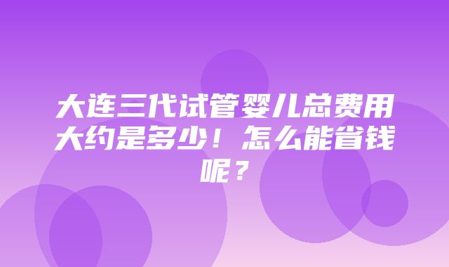 大连三代试管婴儿总费用大约是多少！怎么能省钱呢？