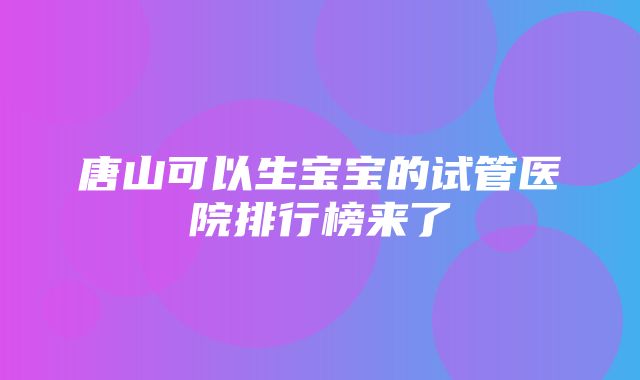 唐山可以生宝宝的试管医院排行榜来了