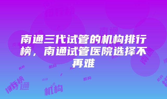 南通三代试管的机构排行榜，南通试管医院选择不再难