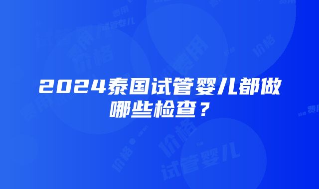 2024泰国试管婴儿都做哪些检查？