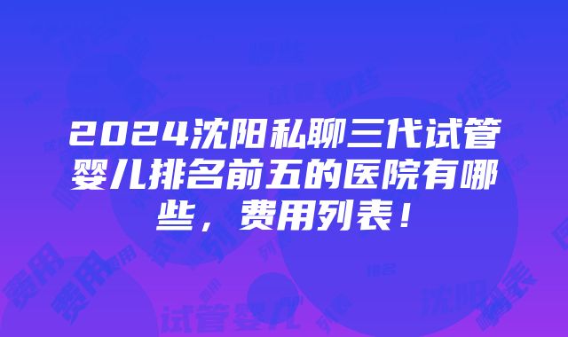 2024沈阳私聊三代试管婴儿排名前五的医院有哪些，费用列表！